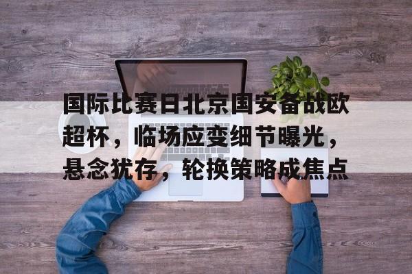 爱游戏体育-国际比赛日北京国安备战欧超杯，临场应变细节曝光，悬念犹存，轮换策略成焦点的简单介绍