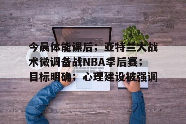 爱游戏入口-包含今晨体能课后；亚特兰大战术微调备战NBA季后赛；目标明确；心理建设被强调的词条